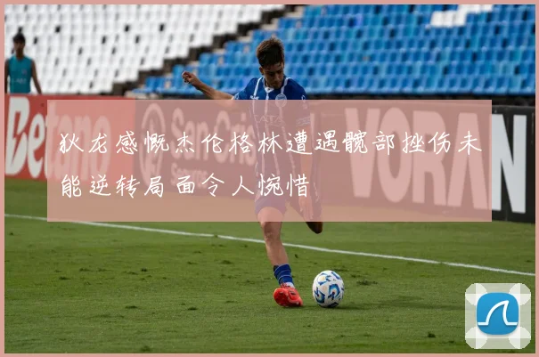 狄龙感慨杰伦格林遭遇髋部挫伤未能逆转局面令人惋惜