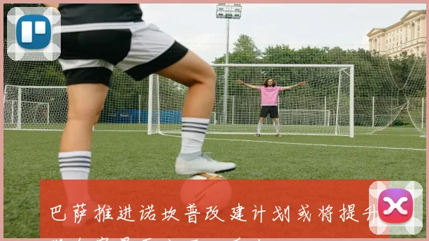 巴萨推进诺坎普改建计划或将提升观众容量至六万二千人