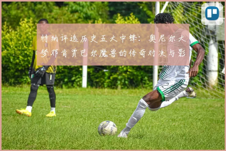 特纳评选历史五大中锋：奥尼尔大梦邓肯贾巴尔魔兽的传奇对决与影响