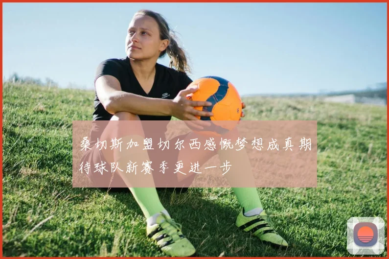 桑切斯加盟切尔西感慨梦想成真期待球队新赛季更进一步