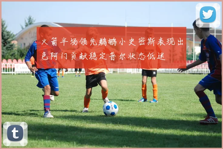 火箭半场领先鹈鹕小史密斯表现出色阿门贡献稳定普尔状态低迷