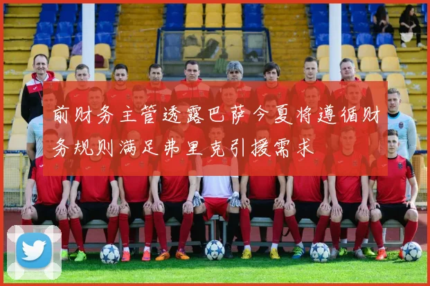 前财务主管透露巴萨今夏将遵循财务规则满足弗里克引援需求