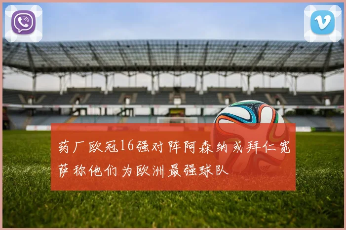 药厂欧冠16强对阵阿森纳或拜仁宽萨称他们为欧洲最强球队
