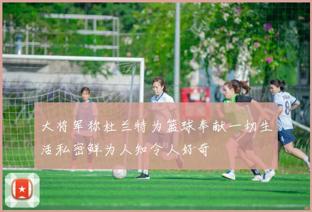 大将军称杜兰特为篮球奉献一切生活私密鲜为人知令人好奇