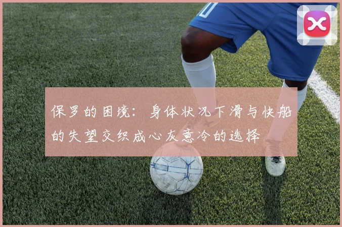 保罗的困境：身体状况下滑与快船的失望交织成心灰意冷的选择