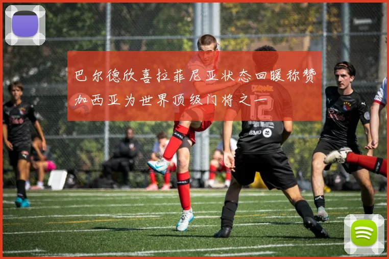 巴尔德欣喜拉菲尼亚状态回暖称赞加西亚为世界顶级门将之一