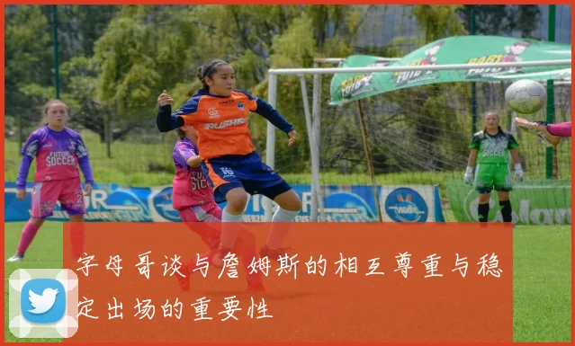 字母哥谈与詹姆斯的相互尊重与稳定出场的重要性