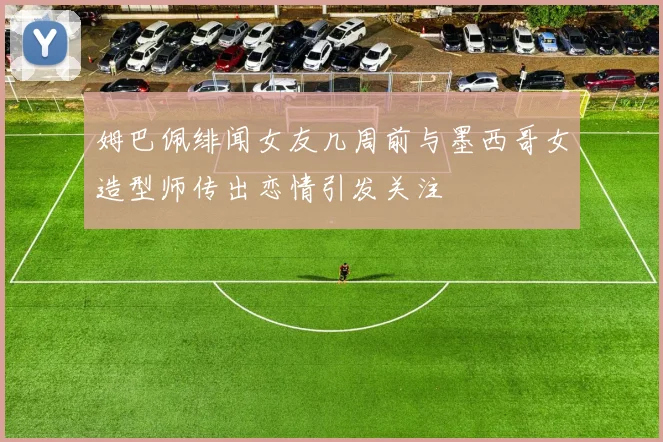 姆巴佩绯闻女友几周前与墨西哥女造型师传出恋情引发关注