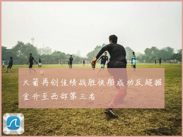 火箭再创佳绩战胜快船成功反超掘金升至西部第三名