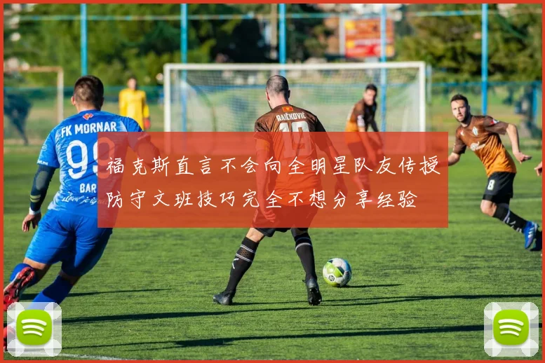 福克斯直言不会向全明星队友传授防守文班技巧完全不想分享经验