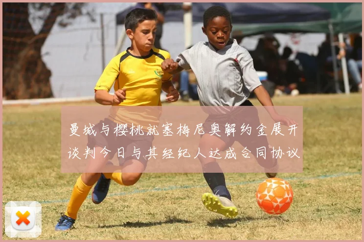 曼城与樱桃就塞梅尼奥解约金展开谈判今日与其经纪人达成合同协议