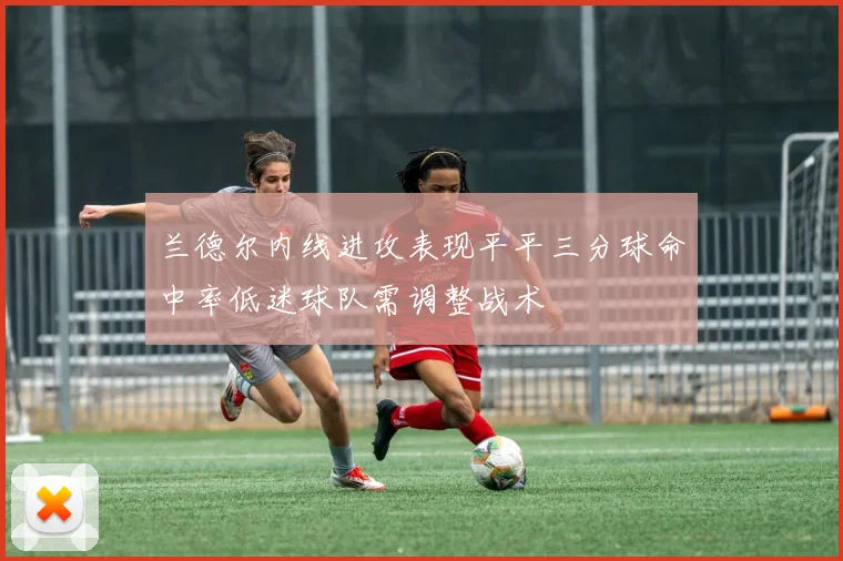 兰德尔内线进攻表现平平三分球命中率低迷球队需调整战术